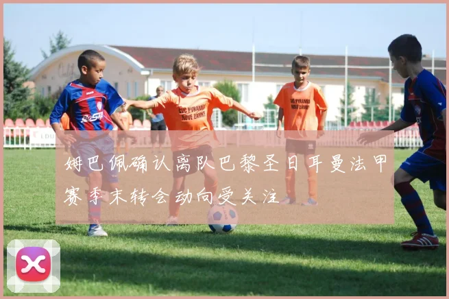 姆巴佩确认离队巴黎圣日耳曼法甲赛季末转会动向受关注