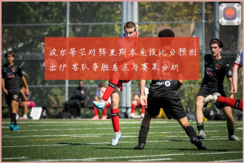 波尔蒂芒对阵里斯本竞技比分预测出炉 客队争胜看点与赛果分析