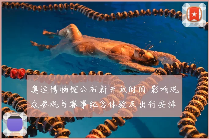 奥运博物馆公布新开放时间 影响观众参观与赛事纪念体验及出行安排