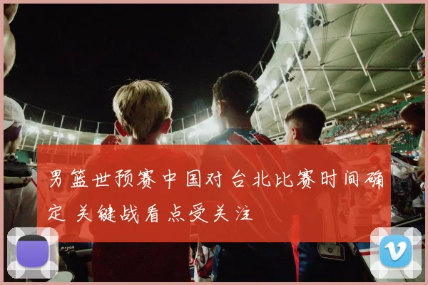 男篮世预赛中国对台北比赛时间确定 关键战看点受关注