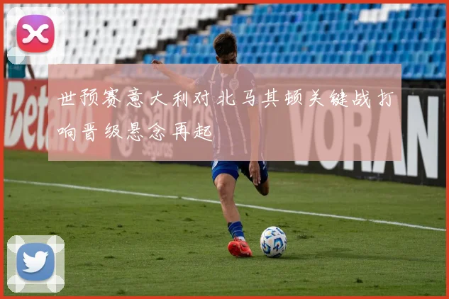 世预赛意大利对北马其顿关键战打响晋级悬念再起