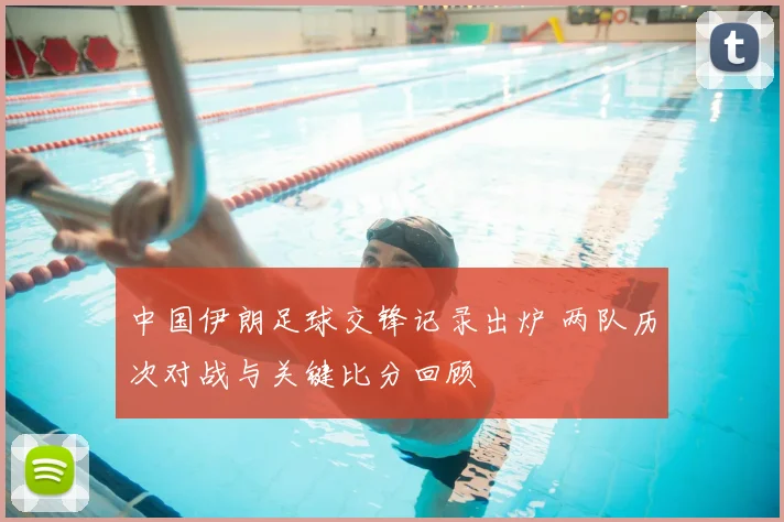 中国伊朗足球交锋记录出炉 两队历次对战与关键比分回顾