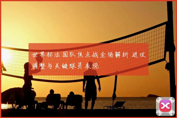 世界杯法国队焦点战全场解析 进攻调整与关键球员表现