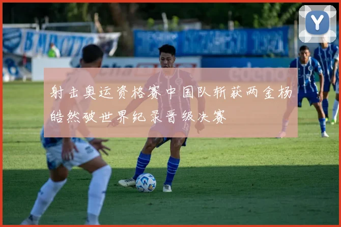 射击奥运资格赛中国队斩获两金杨皓然破世界纪录晋级决赛