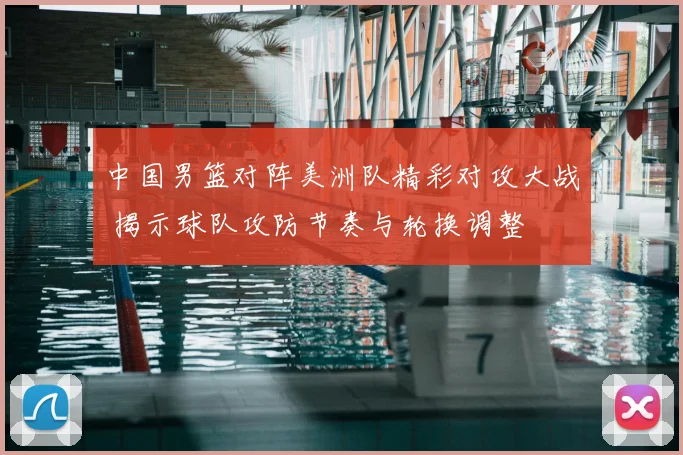 中国男篮对阵美洲队精彩对攻大战 揭示球队攻防节奏与轮换调整