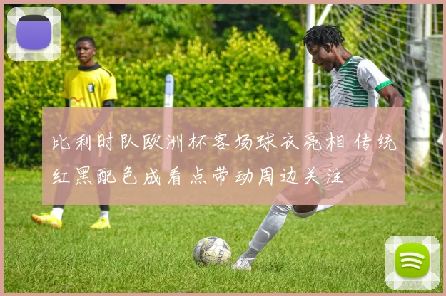 比利时队欧洲杯客场球衣亮相 传统红黑配色成看点带动周边关注