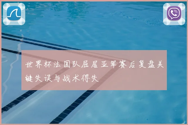 世界杯法国队屈居亚军赛后复盘关键失误与战术得失