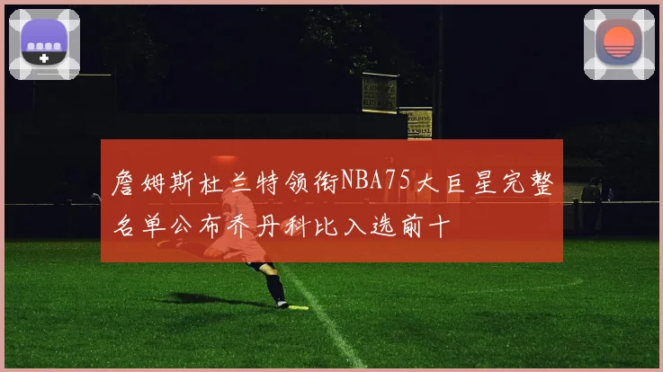 詹姆斯杜兰特领衔NBA75大巨星完整名单公布乔丹科比入选前十