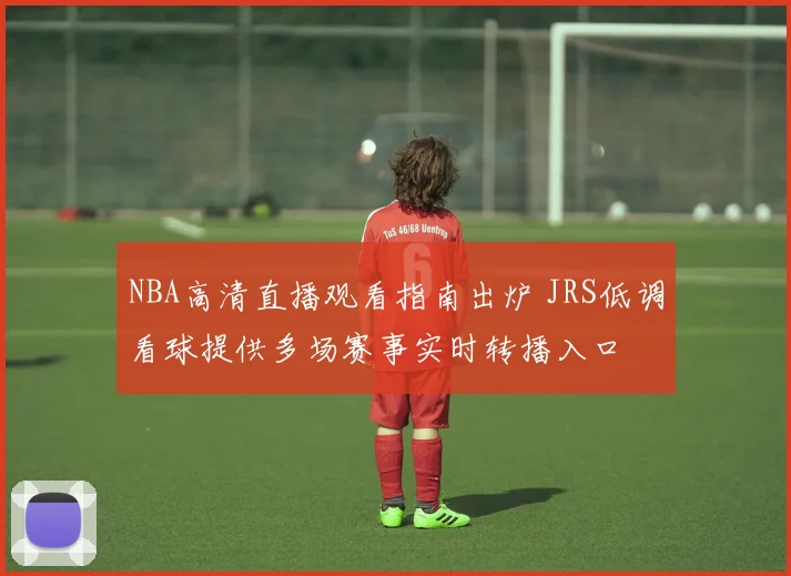 NBA高清直播观看指南出炉 JRS低调看球提供多场赛事实时转播入口