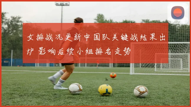 女排战况更新中国队关键战结果出炉 影响后续小组排名走势