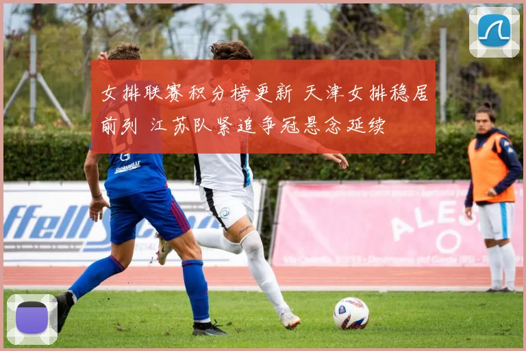 女排联赛积分榜更新 天津女排稳居前列 江苏队紧追争冠悬念延续