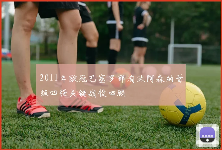 2011年欧冠巴塞罗那淘汰阿森纳晋级四强关键战役回顾