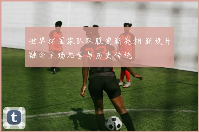 世界杯国家队队服更新亮相 新设计融合主场元素与历史传统