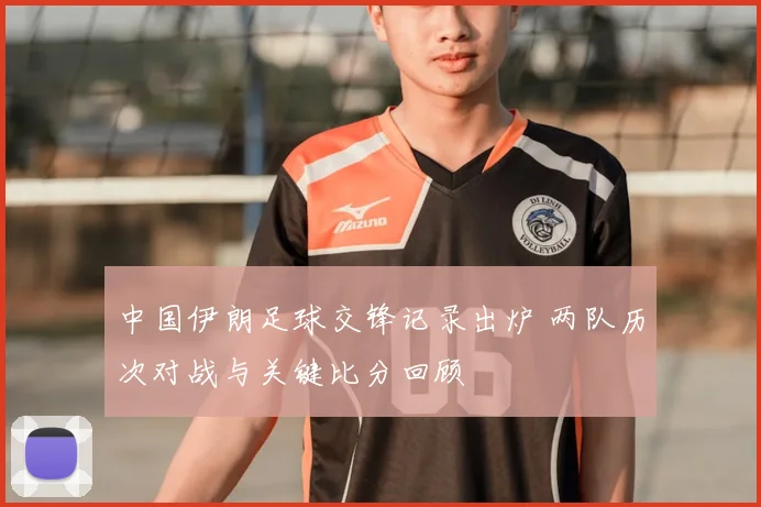 中国伊朗足球交锋记录出炉 两队历次对战与关键比分回顾