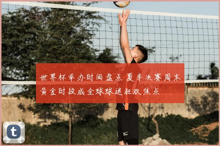 世界杯举办时间盘点 夏季决赛周末黄金时段成全球球迷狂欢焦点