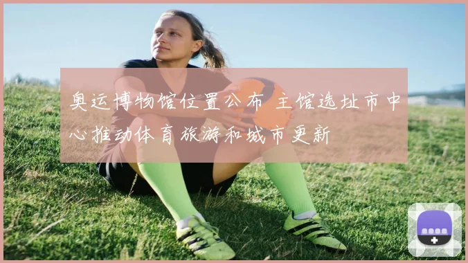 奥运博物馆位置公布 主馆选址市中心推动体育旅游和城市更新