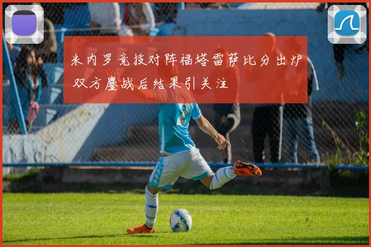 米内罗竞技对阵福塔雷萨比分出炉 双方鏖战后结果引关注