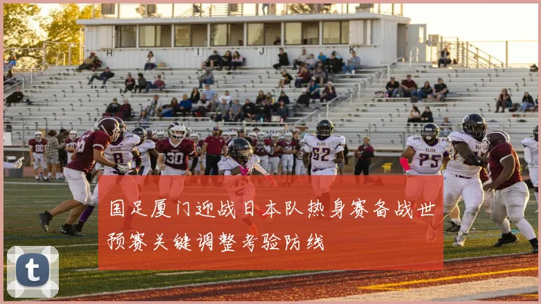 国足厦门迎战日本队热身赛备战世预赛关键调整考验防线