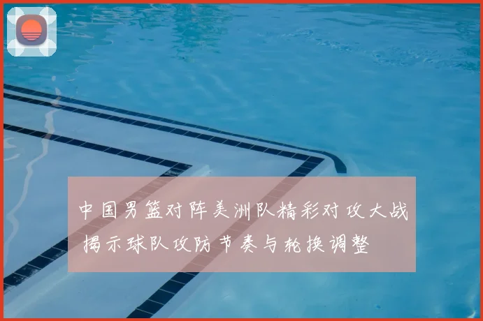 中国男篮对阵美洲队精彩对攻大战 揭示球队攻防节奏与轮换调整