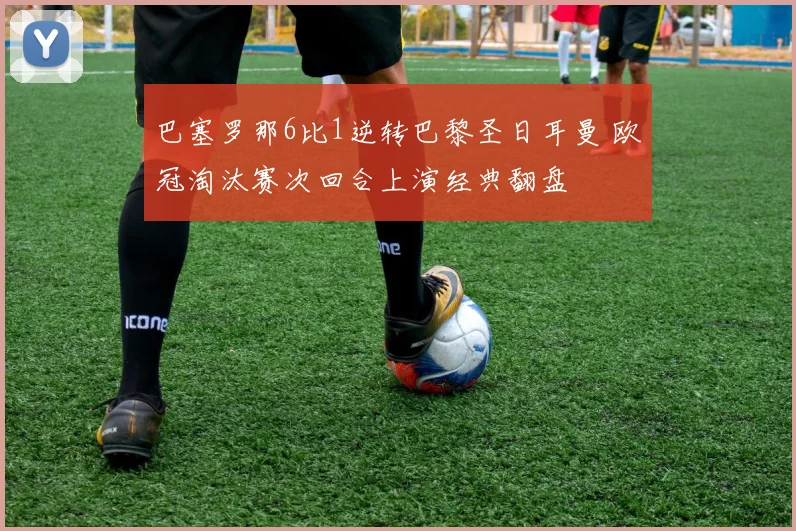巴塞罗那6比1逆转巴黎圣日耳曼 欧冠淘汰赛次回合上演经典翻盘
