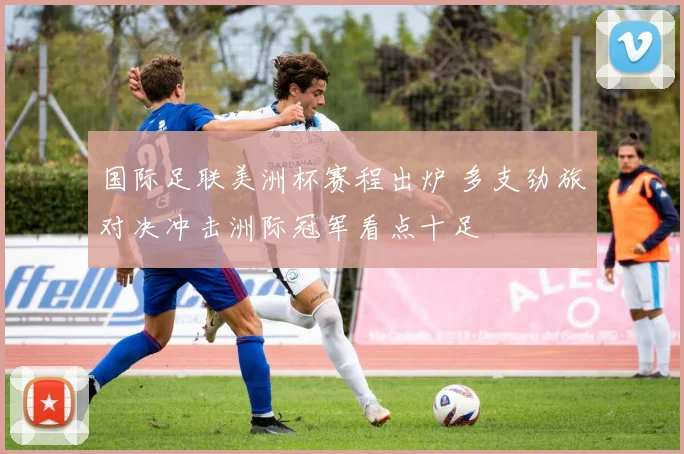 国际足联美洲杯赛程出炉 多支劲旅对决冲击洲际冠军看点十足