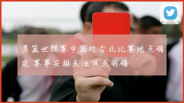 男篮世预赛中国对台北比赛地点确定 赛事安排关注焦点明确