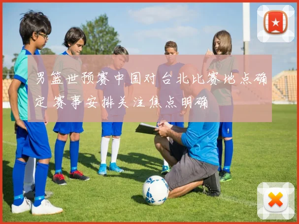 男篮世预赛中国对台北比赛地点确定 赛事安排关注焦点明确
