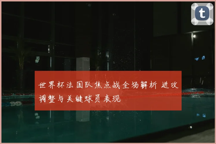 世界杯法国队焦点战全场解析 进攻调整与关键球员表现