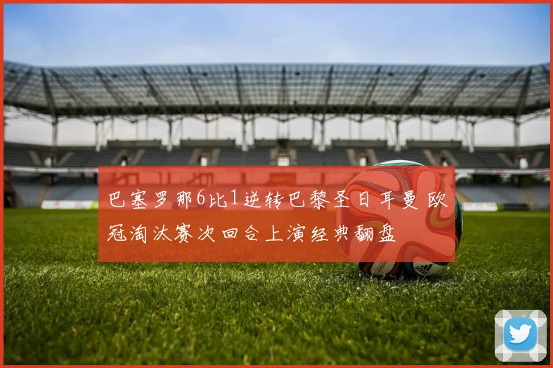 巴塞罗那6比1逆转巴黎圣日耳曼 欧冠淘汰赛次回合上演经典翻盘