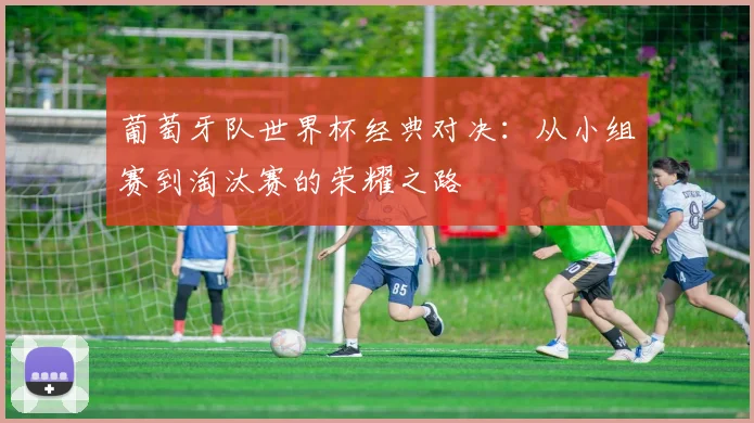 葡萄牙队世界杯经典对决:从小组赛到淘汰赛的荣耀之路