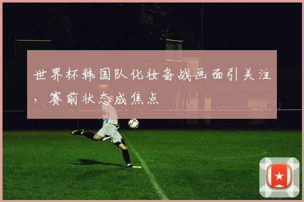 世界杯韩国队化妆备战画面引关注，赛前状态成焦点