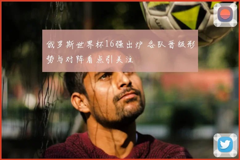 俄罗斯世界杯16强出炉 各队晋级形势与对阵看点引关注