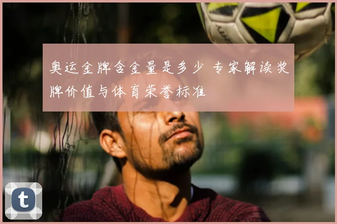奥运金牌含金量是多少 专家解读奖牌价值与体育荣誉标准