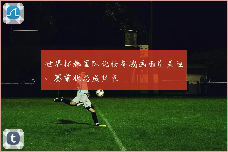 世界杯韩国队化妆备战画面引关注，赛前状态成焦点