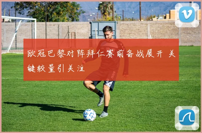 欧冠巴黎对阵拜仁赛前备战展开 关键较量引关注