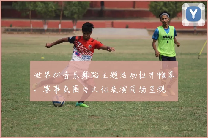 世界杯音乐舞蹈主题活动拉开帷幕，赛事氛围与文化表演同场呈现