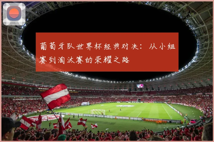葡萄牙队世界杯经典对决:从小组赛到淘汰赛的荣耀之路