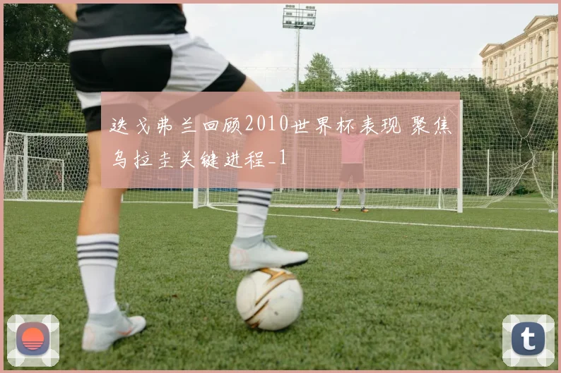 迭戈弗兰回顾2010世界杯表现 聚焦乌拉圭关键进程_1