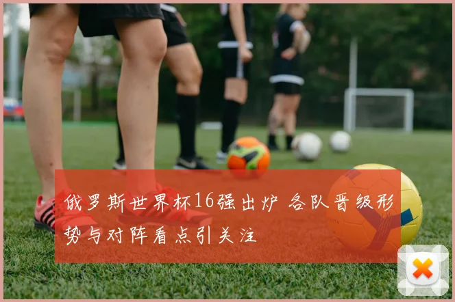 俄罗斯世界杯16强出炉 各队晋级形势与对阵看点引关注