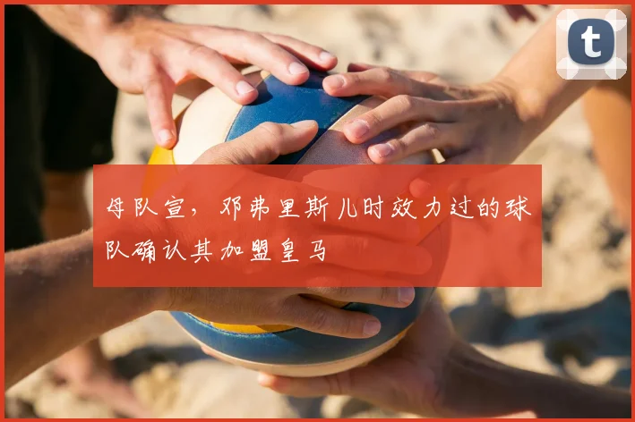 母队宣,邓弗里斯儿时效力过的球队确认其加盟皇马