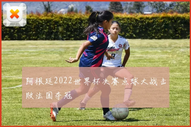阿根廷2022世界杯决赛点球大战击败法国夺冠