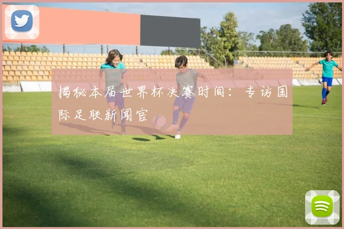 揭秘本届世界杯决赛时间：专访国际足联新闻官