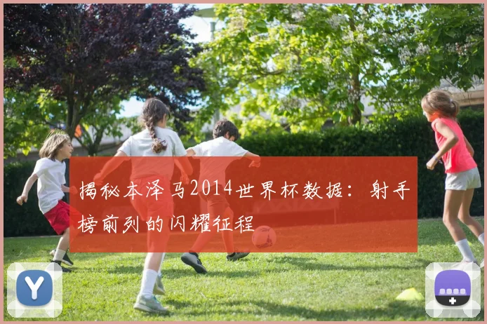 揭秘本泽马2014世界杯数据：射手榜前列的闪耀征程