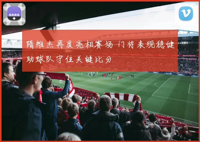 隋维杰再度亮相赛场 门将表现稳健助球队守住关键比分