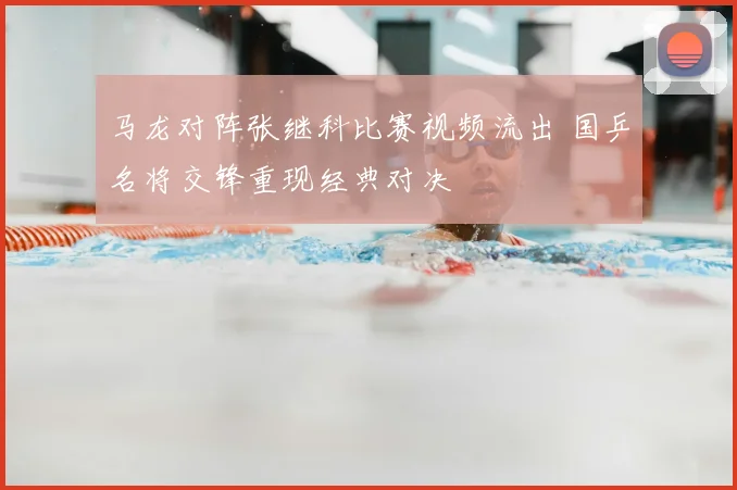 马龙对阵张继科比赛视频流出 国乒名将交锋重现经典对决