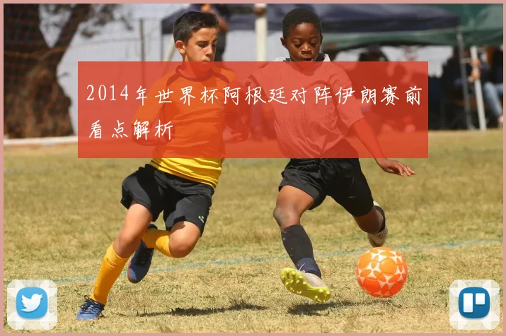 2014年世界杯阿根廷对阵伊朗赛前看点解析
