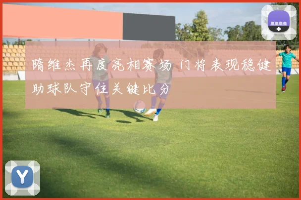 隋维杰再度亮相赛场 门将表现稳健助球队守住关键比分